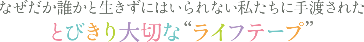 なぜだか誰かと生きずにはいられない私たちに手渡されたとびきり大切な“ライフテープ”